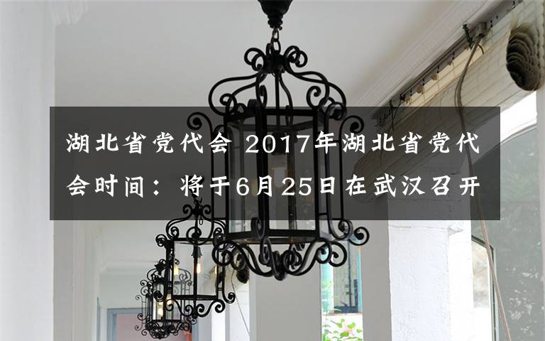 湖北省党代会 2017年湖北省党代会时间：将于6月25日在武汉召开