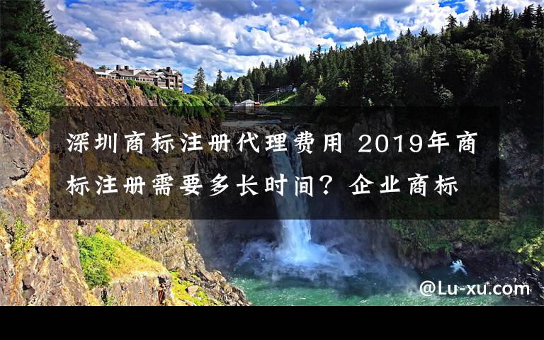 深圳商标注册代理费用 2019年商标注册需要多长时间？企业商标注册费用多少钱？