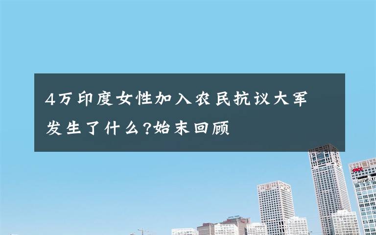 4万印度女性加入农民抗议大军 发生了什么?始末回顾