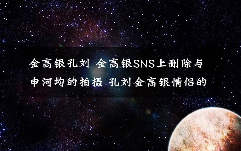 金高银孔刘 金高银SNS上删除与申河均的拍摄 孔刘金高银情侣的真相