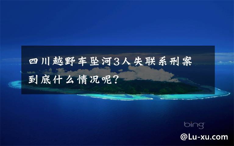 四川越野车坠河3人失联系刑案 到底什么情况呢？