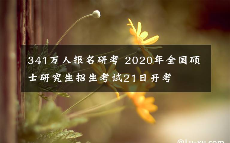 341万人报名研考 2020年全国硕士研究生招生考试21日开考