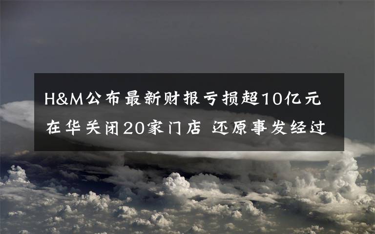 H&M公布最新财报亏损超10亿元 在华关闭20家门店 还原事发经过及背后原因！