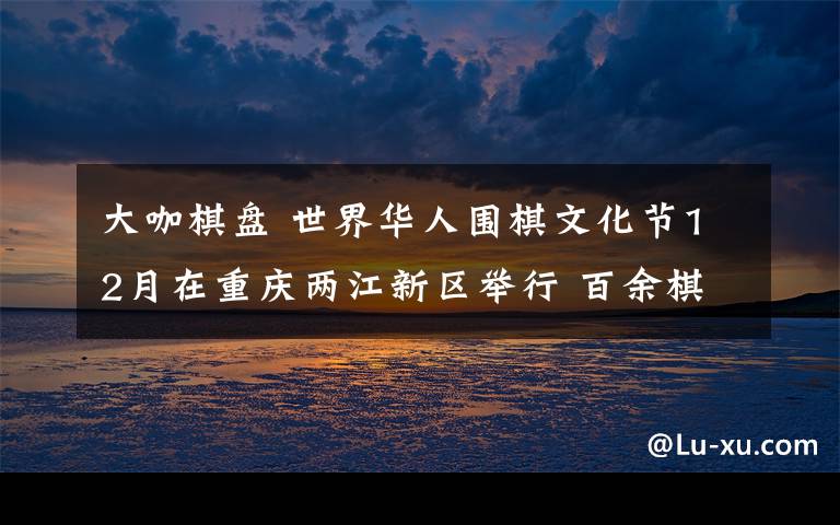 大咖棋盘 世界华人围棋文化节12月在重庆两江新区举行 百余棋坛大咖齐聚