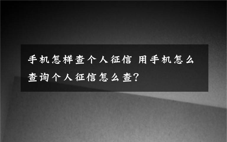 手机怎样查个人征信 用手机怎么查询个人征信怎么查？