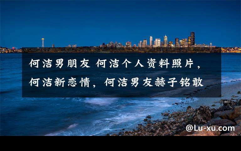 何洁男朋友 何洁个人资料照片，何洁新恋情，何洁男友赫子铭敢爱告白