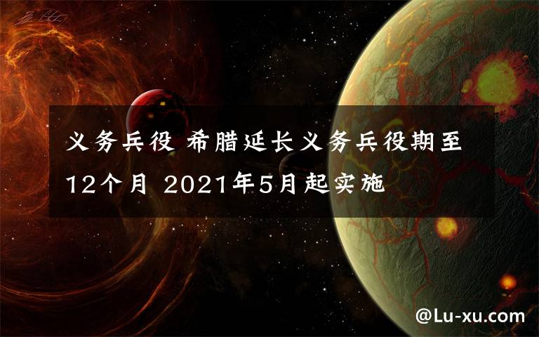 义务兵役 希腊延长义务兵役期至12个月 2021年5月起实施