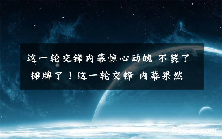 这一轮交锋内幕惊心动魄 不装了 摊牌了！这一轮交锋 内幕果然惊心动魄