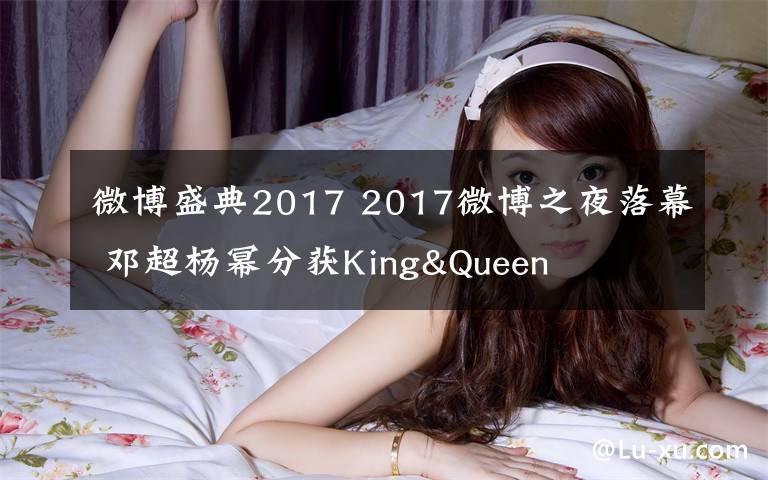 微博盛典2017 2017微博之夜落幕 邓超杨幂分获King&Queen