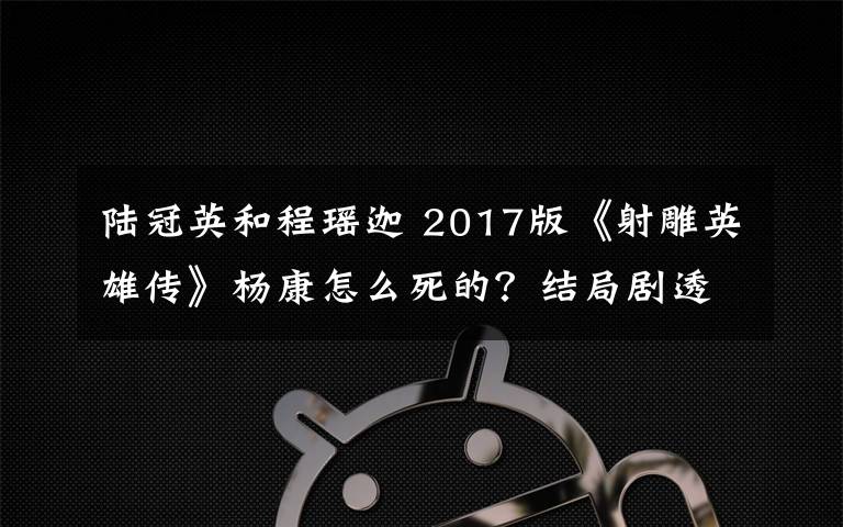 陆冠英和程瑶迦 2017版《射雕英雄传》杨康怎么死的？结局剧透及分集剧情介绍