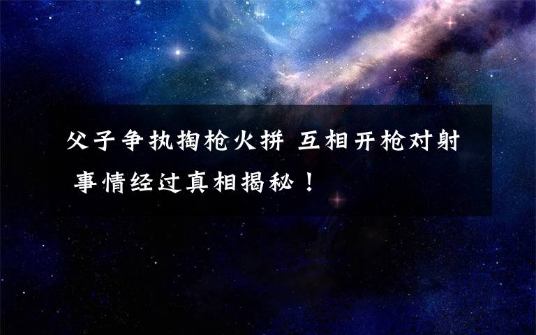 父子争执掏枪火拼 互相开枪对射 事情经过真相揭秘！