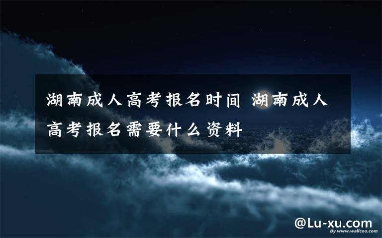 湖南成人高考报名时间 湖南成人高考报名需要什么资料