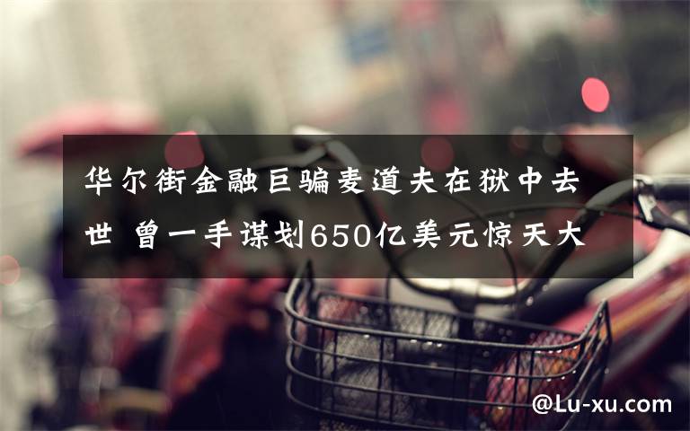 华尔街金融巨骗麦道夫在狱中去世 曾一手谋划650亿美元惊天大骗局 真相原来是这样！