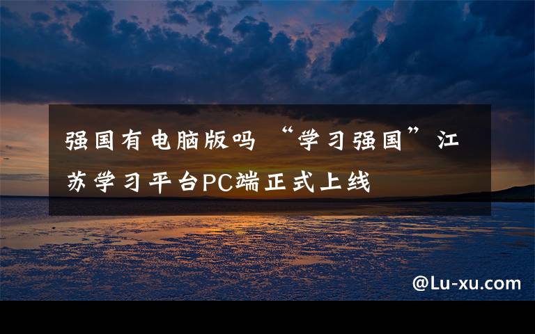 强国有电脑版吗 “学习强国”江苏学习平台PC端正式上线