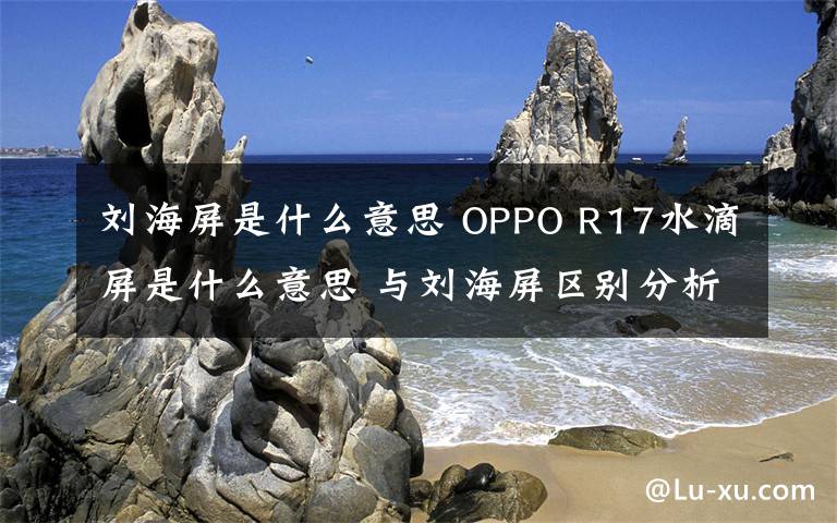 刘海屏是什么意思 OPPO R17水滴屏是什么意思 与刘海屏区别分析