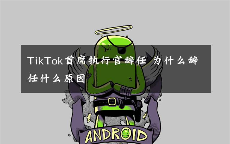 TikTok首席执行官辞任 为什么辞任什么原因