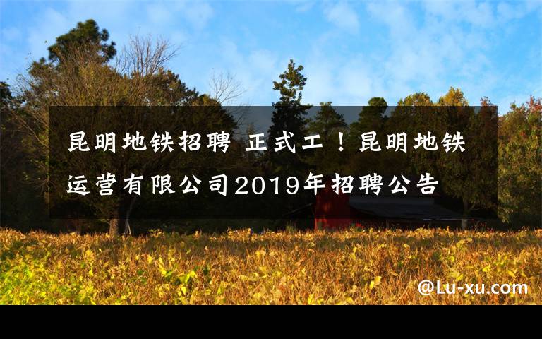 昆明地铁招聘 正式工！昆明地铁运营有限公司2019年招聘公告