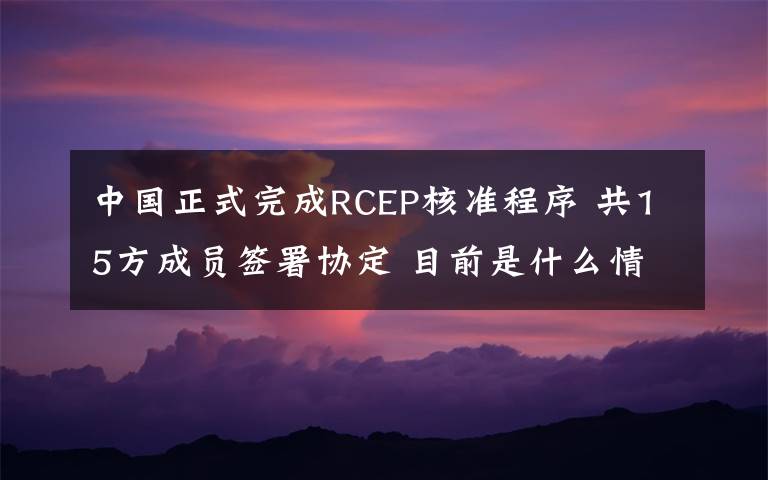 中国正式完成RCEP核准程序 共15方成员签署协定 目前是什么情况？
