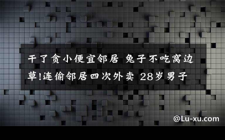 干了贪小便宜邻居 兔子不吃窝边草!连偷邻居四次外卖 28岁男子为贪小便宜进了局子