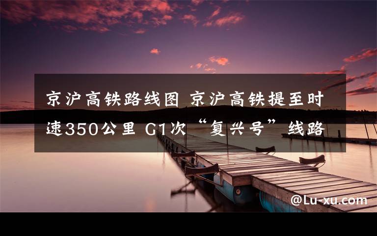 京沪高铁路线图 京沪高铁提至时速350公里 G1次“复兴号”线路图