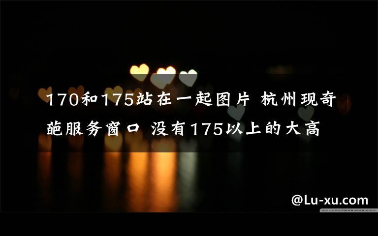 170和175站在一起图片 杭州现奇葩服务窗口 没有175以上的大高个你别想办业务