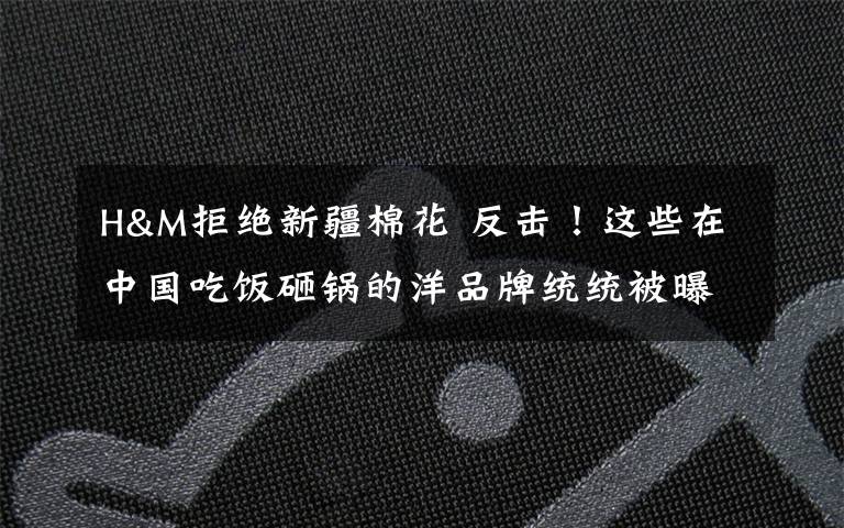 H&M拒绝新疆棉花 反击！这些在中国吃饭砸锅的洋品牌统统被曝光