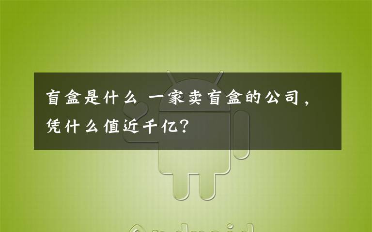 盲盒是什么 一家卖盲盒的公司，凭什么值近千亿？