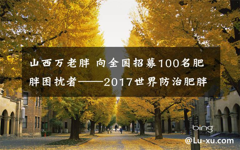 山西万老胖 向全国招募100名肥胖困扰者——2017世界防治肥胖日山西专家研讨会举行