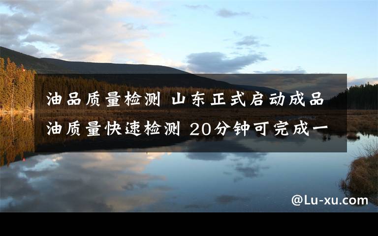 油品质量检测 山东正式启动成品油质量快速检测 20分钟可完成一座加油站检测