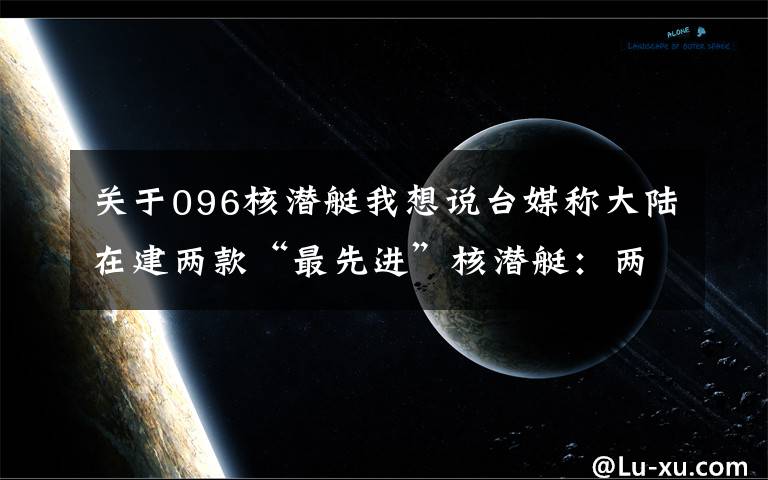 关于096核潜艇我想说台媒称大陆在建两款“最先进”核潜艇：两年后下水