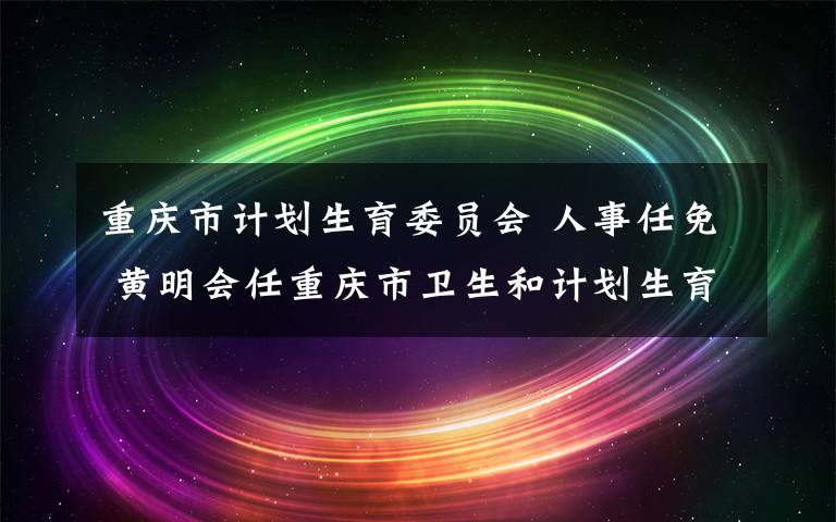 重庆市计划生育委员会 人事任免 黄明会任重庆市卫生和计划生育委员会主任