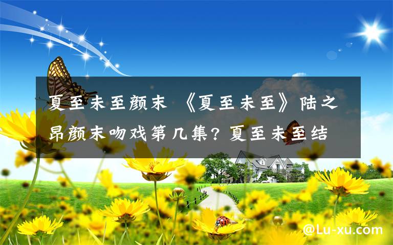 夏至未至颜末 《夏至未至》陆之昂颜末吻戏第几集? 夏至未至结局陆之昂和颜末在一起