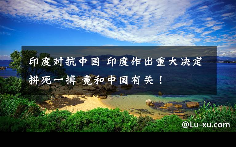 印度对抗中国 印度作出重大决定拼死一搏 竟和中国有关！