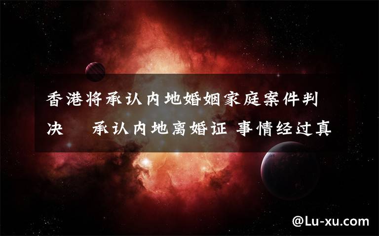 香港将承认内地婚姻家庭案件判决  承认内地离婚证 事情经过真相揭秘！