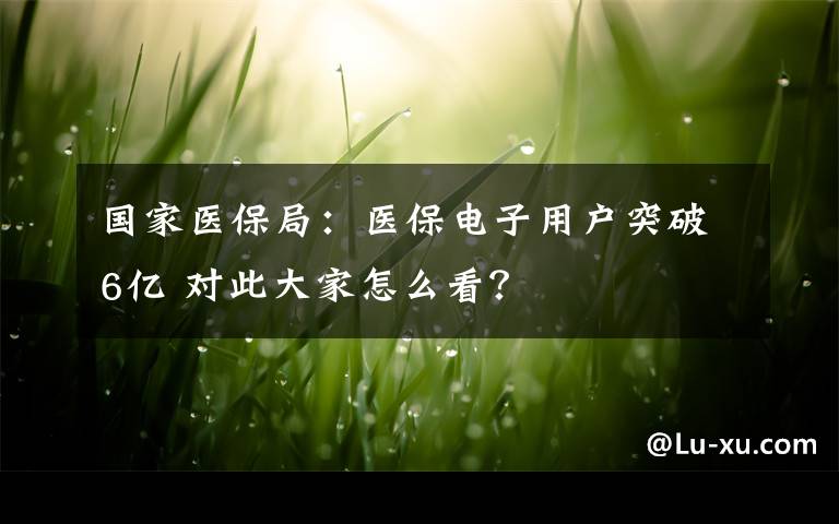 国家医保局：医保电子用户突破6亿 对此大家怎么看？