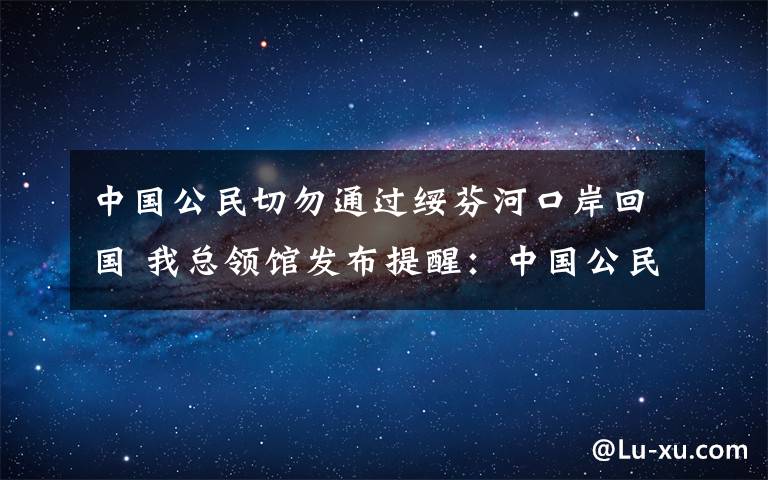 中国公民切勿通过绥芬河口岸回国 我总领馆发布提醒：中国公民切勿通过绥芬河口岸回国