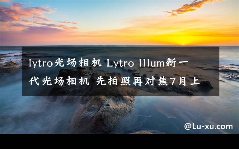 lytro光场相机 Lytro Illum新一代光场相机 先拍照再对焦7月上市发售