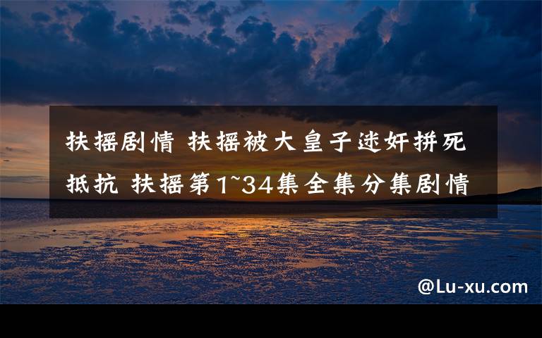 扶摇剧情 扶摇被大皇子迷奸拼死抵抗 扶摇第1~34集全集分集剧情