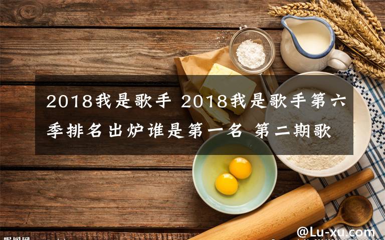 2018我是歌手 2018我是歌手第六季排名出炉谁是第一名 第二期歌单及排名介绍