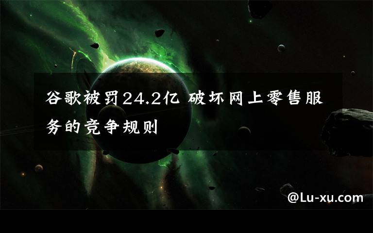 谷歌被罚24.2亿 破坏网上零售服务的竞争规则