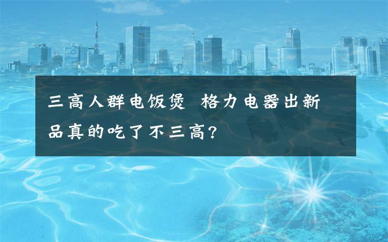 三高人群电饭煲  格力电器出新品真的吃了不三高?