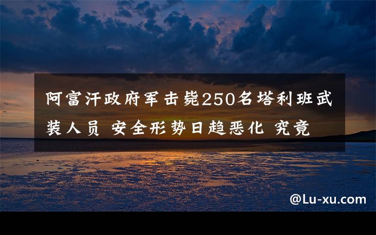 阿富汗政府军击毙250名塔利班武装人员 安全形势日趋恶化 究竟是怎么一回事?