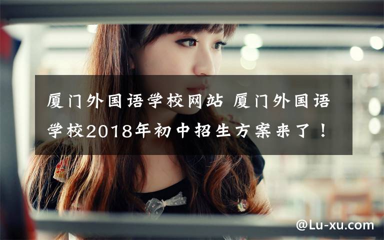 厦门外国语学校网站 厦门外国语学校2018年初中招生方案来了！报名事项、审核方式都在这……