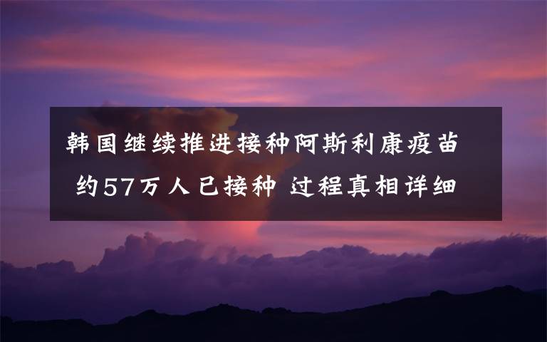 韩国继续推进接种阿斯利康疫苗 约57万人已接种 过程真相详细揭秘！