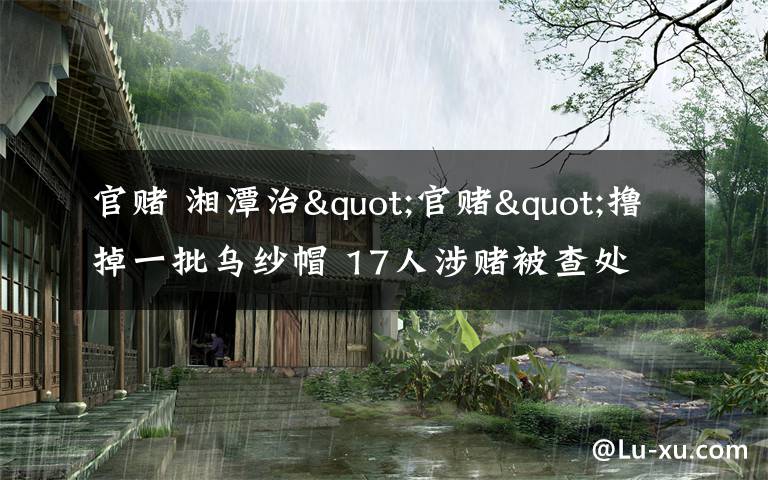 官赌 湘潭治"官赌"撸掉一批乌纱帽 17人涉赌被查处