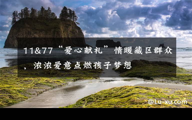 11&77“爱心献礼”情暖藏区群众，浓浓爱意点燃孩子梦想