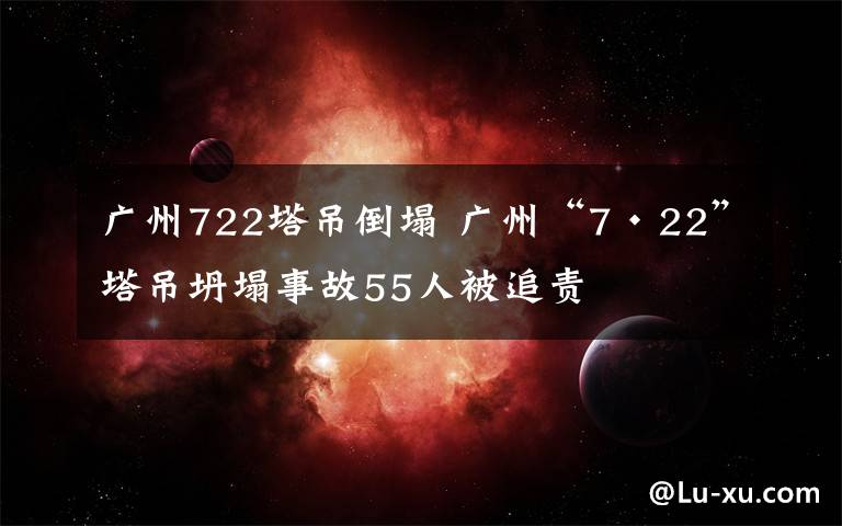 广州722塔吊倒塌 广州“7·22”塔吊坍塌事故55人被追责