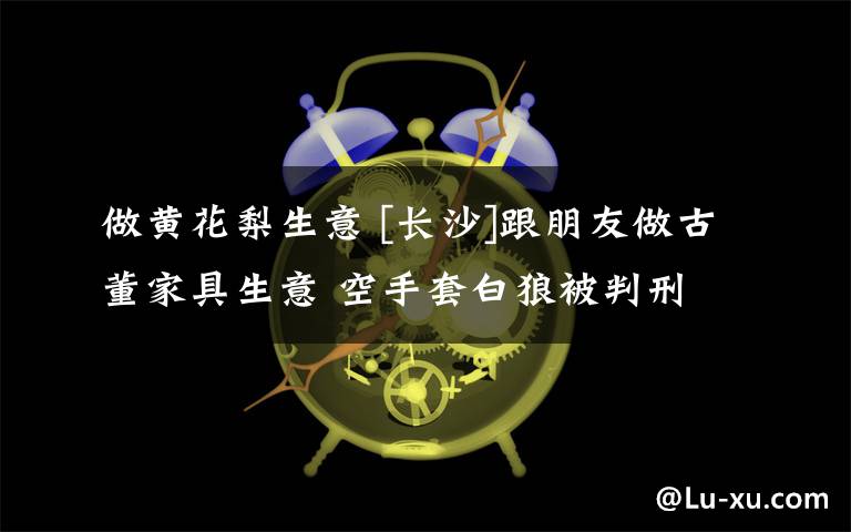 做黄花梨生意 [长沙]跟朋友做古董家具生意 空手套白狼被判刑