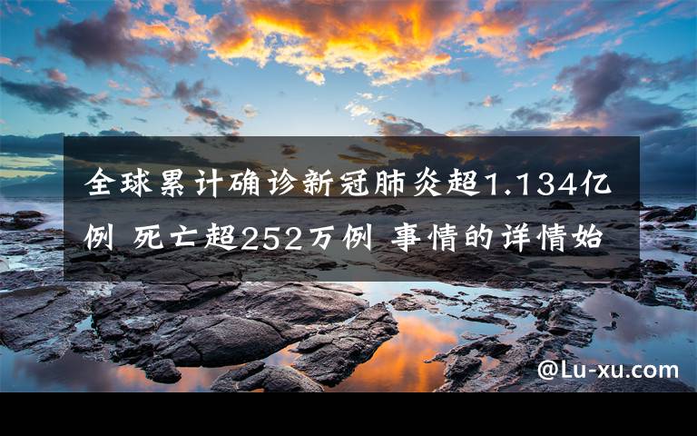 全球累计确诊新冠肺炎超1.134亿例 死亡超252万例 事情的详情始末是怎么样了！