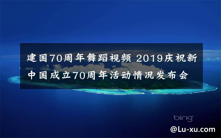 建国70周年舞蹈视频 2019庆祝新中国成立70周年活动情况发布会全文实录